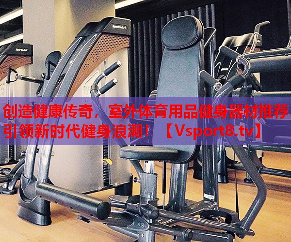 創(chuàng)造健康傳奇，室外體育用品健身器材推薦引領(lǐng)新時(shí)代健身浪潮！