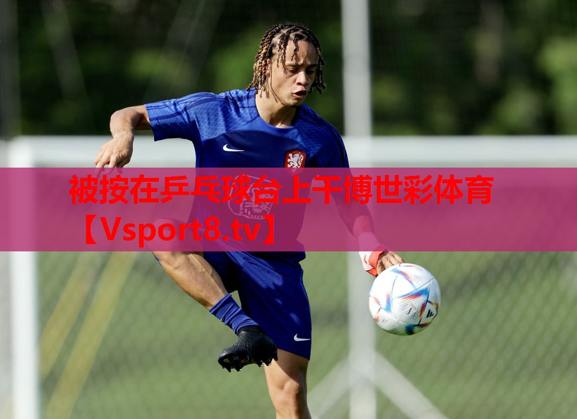 被按在乒乓球臺上干博世彩體育